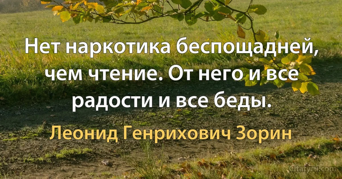 Нет наркотика беспощадней, чем чтение. От него и все радости и все беды. (Леонид Генрихович Зорин)