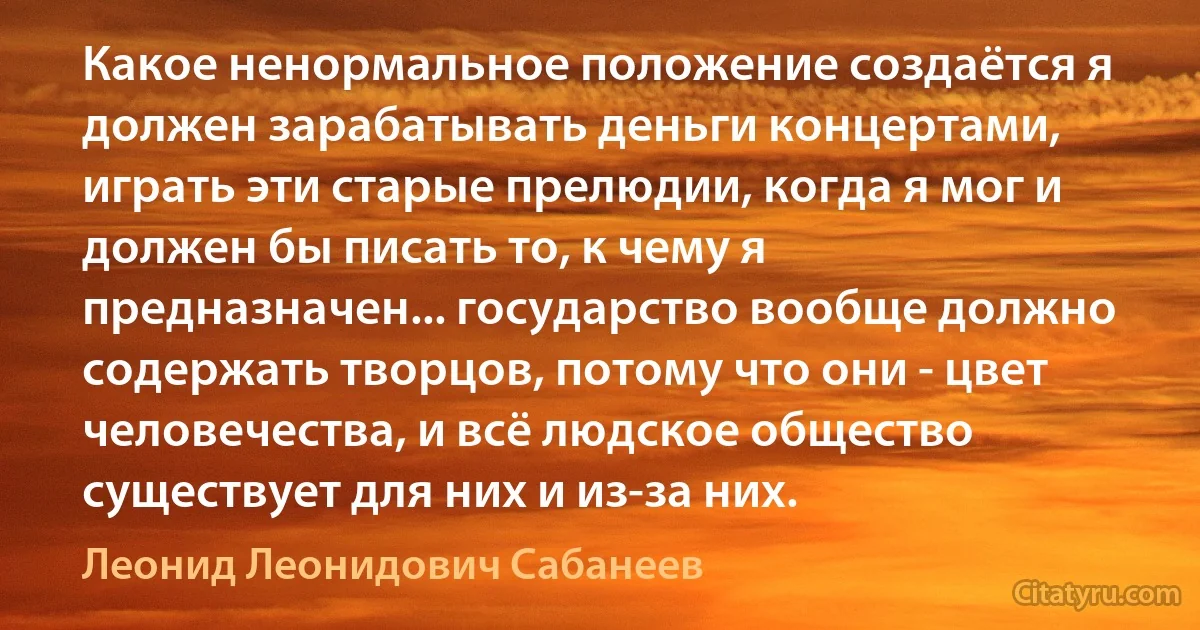 Какое ненормальное положение создаётся я должен зарабатывать деньги концертами, играть эти старые прелюдии, когда я мог и должен бы писать то, к чему я предназначен... государство вообще должно содержать творцов, потому что они - цвет человечества, и всё людское общество существует для них и из-за них. (Леонид Леонидович Сабанеев)