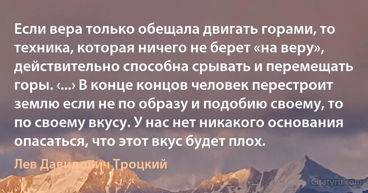 Если вера только обещала двигать горами, то техника, которая ничего не берет «на веру», действительно способна срывать и перемещать горы. ‹...› В конце концов человек перестроит землю если не по образу и подобию своему, то по своему вкусу. У нас нет никакого основания опасаться, что этот вкус будет плох. (Лев Давидович Троцкий)