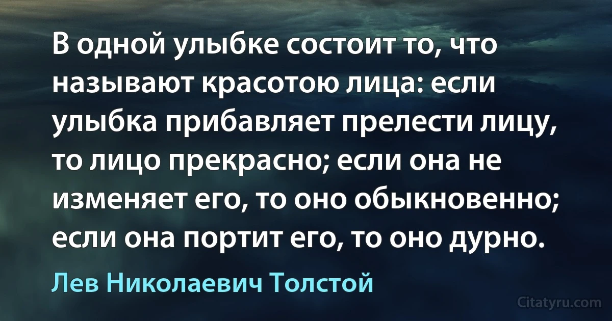 В одной улыбке состоит то, что называют красотою лица: если улыбка прибавляет прелести лицу, то лицо прекрасно; если она не изменяет его, то оно обыкновенно; если она портит его, то оно дурно. (Лев Николаевич Толстой)