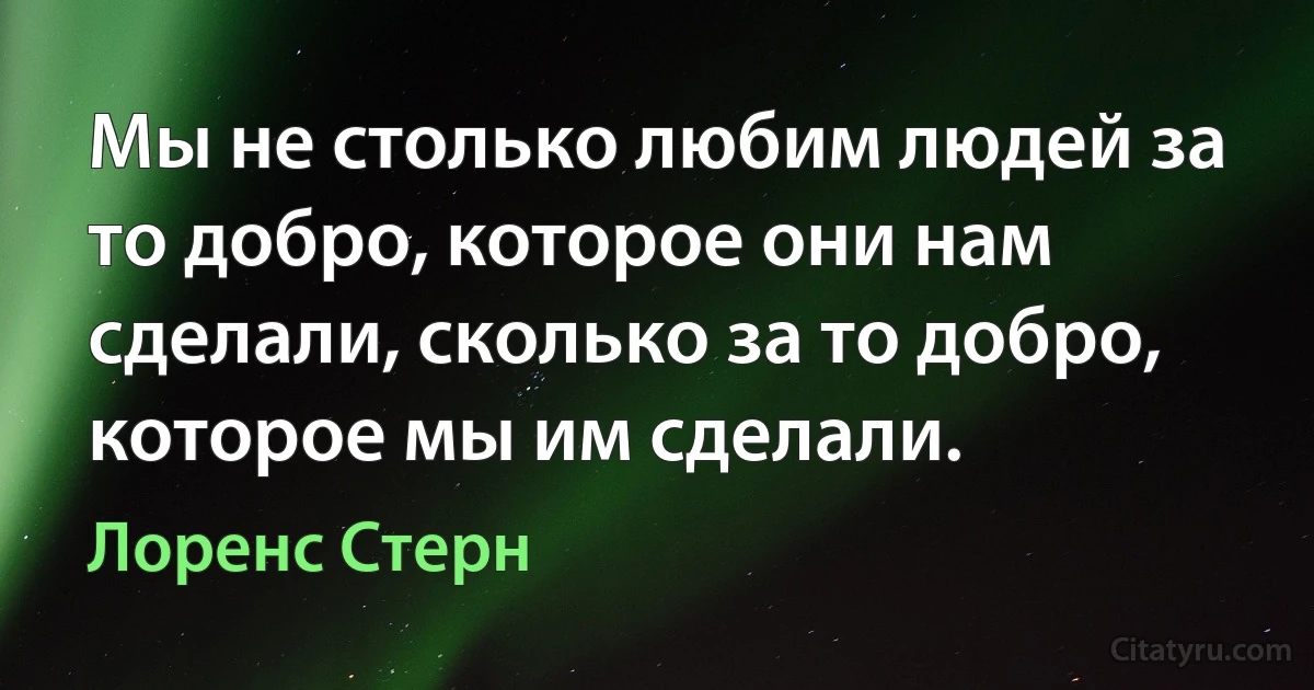 Мы не столько любим людей за то добро, которое они нам сделали, сколько за то добро, которое мы им сделали. (Лоренс Стерн)