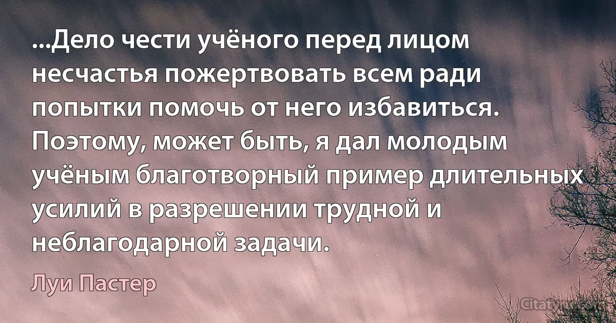 ...Дело чести учёного перед лицом несчастья пожертвовать всем ради попытки помочь от него избавиться. Поэтому, может быть, я дал молодым учёным благотворный пример длительных усилий в разрешении трудной и неблагодарной задачи. (Луи Пастер)