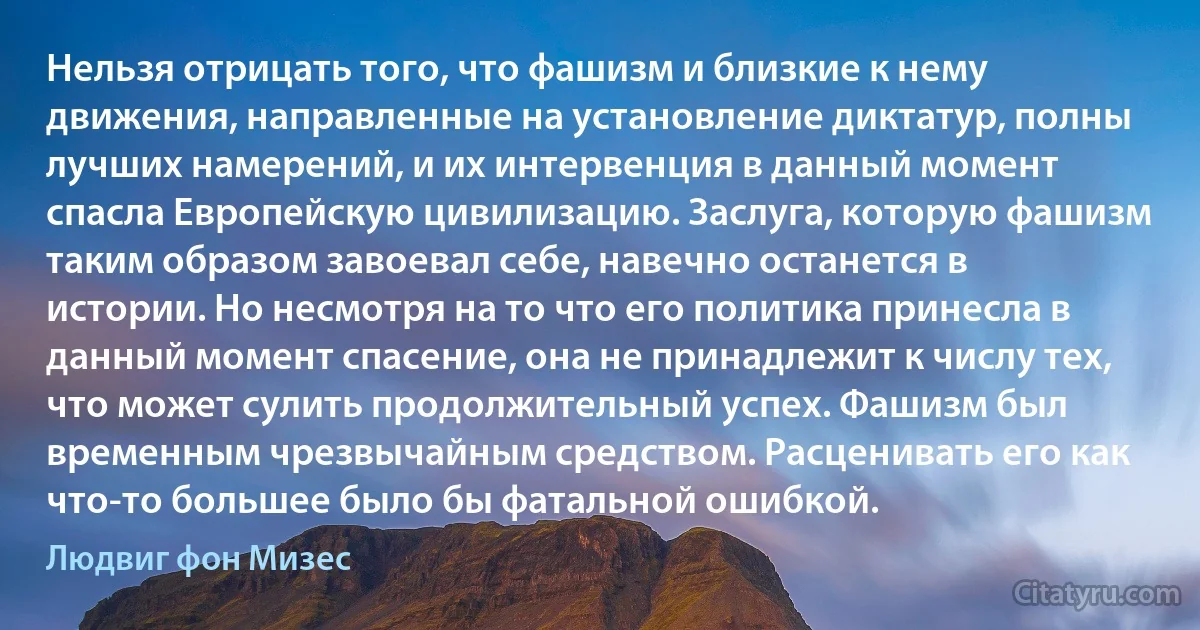 Нельзя отрицать того, что фашизм и близкие к нему движения, направленные на установление диктатур, полны лучших намерений, и их интервенция в данный момент спасла Европейскую цивилизацию. Заслуга, которую фашизм таким образом завоевал себе, навечно останется в истории. Но несмотря на то что его политика принесла в данный момент спасение, она не принадлежит к числу тех, что может сулить продолжительный успех. Фашизм был временным чрезвычайным средством. Расценивать его как что-то большее было бы фатальной ошибкой. (Людвиг фон Мизес)