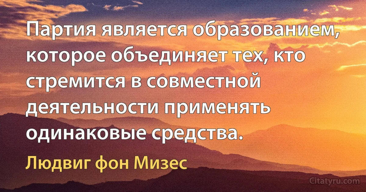 Партия является образованием, которое объединяет тех, кто стремится в совместной деятельности применять одинаковые средства. (Людвиг фон Мизес)