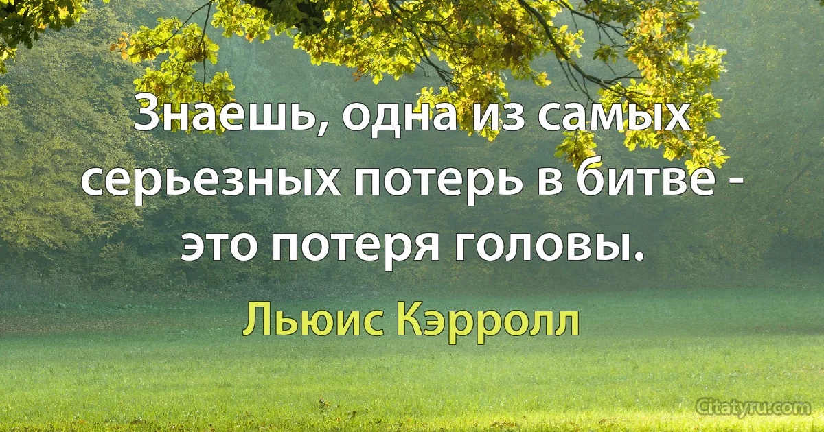 Знаешь, одна из самых серьезных потерь в битве - это потеря головы. (Льюис Кэрролл)