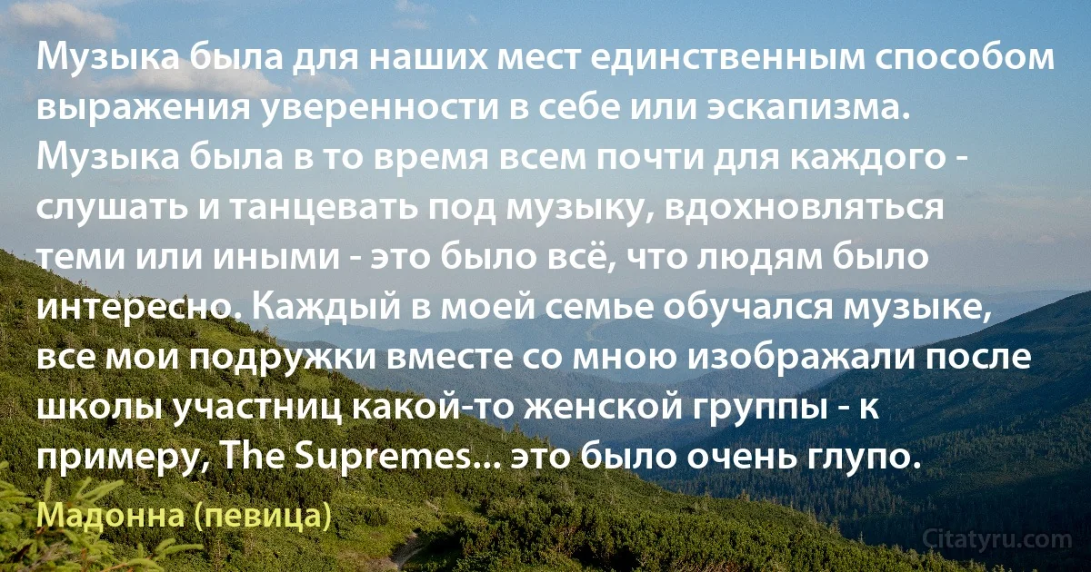 Музыка была для наших мест единственным способом выражения уверенности в себе или эскапизма. Музыка была в то время всем почти для каждого - слушать и танцевать под музыку, вдохновляться теми или иными - это было всё, что людям было интересно. Каждый в моей семье обучался музыке, все мои подружки вместе со мною изображали после школы участниц какой-то женской группы - к примеру, The Supremes... это было очень глупо. (Мадонна (певица))