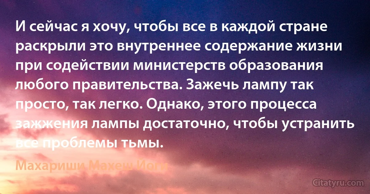 И сейчас я хочу, чтобы все в каждой стране раскрыли это внутреннее содержание жизни при содействии министерств образования любого правительства. Зажечь лампу так просто, так легко. Однако, этого процесса зажжения лампы достаточно, чтобы устранить все проблемы тьмы. (Махариши Махеш Йоги)