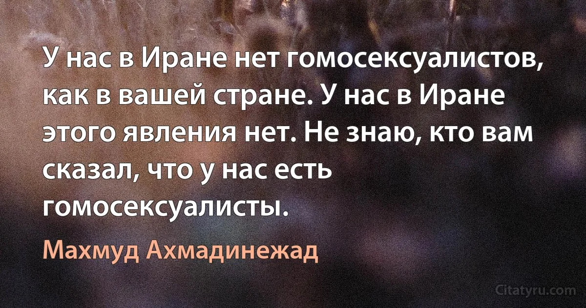 У нас в Иране нет гомосексуалистов, как в вашей стране. У нас в Иране этого явления нет. Не знаю, кто вам сказал, что у нас есть гомосексуалисты. (Махмуд Ахмадинежад)