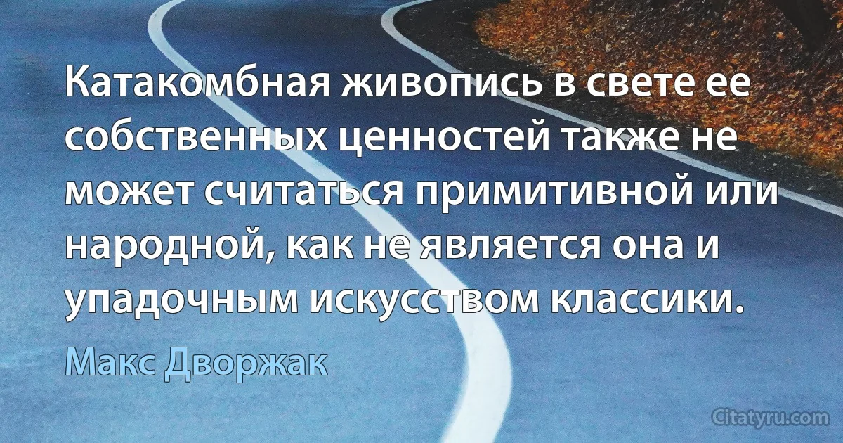 Катакомбная живопись в свете ее собственных ценностей также не может считаться примитивной или народной, как не является она и упадочным искусством классики. (Макс Дворжак)