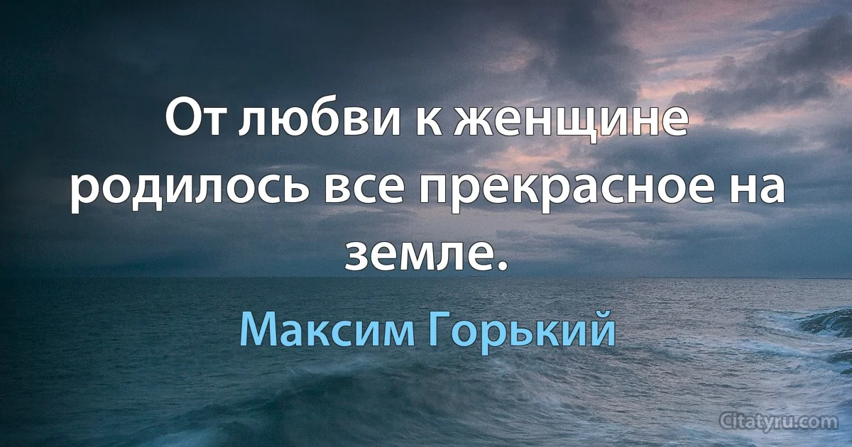 От любви к женщине родилось все прекрасное на земле. (Максим Горький)