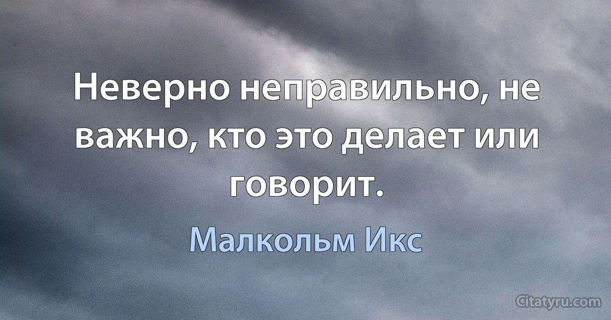 Неверно неправильно, не важно, кто это делает или говорит. (Малкольм Икс)