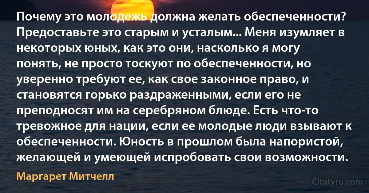 Почему это молодежь должна желать обеспеченности? Предоставьте это старым и усталым... Меня изумляет в некоторых юных, как это они, насколько я могу понять, не просто тоскуют по обеспеченности, но уверенно требуют ее, как свое законное право, и становятся горько раздраженными, если его не преподносят им на серебряном блюде. Есть что-то тревожное для нации, если ее молодые люди взывают к обеспеченности. Юность в прошлом была напористой, желающей и умеющей испробовать свои возможности. (Маргарет Митчелл)