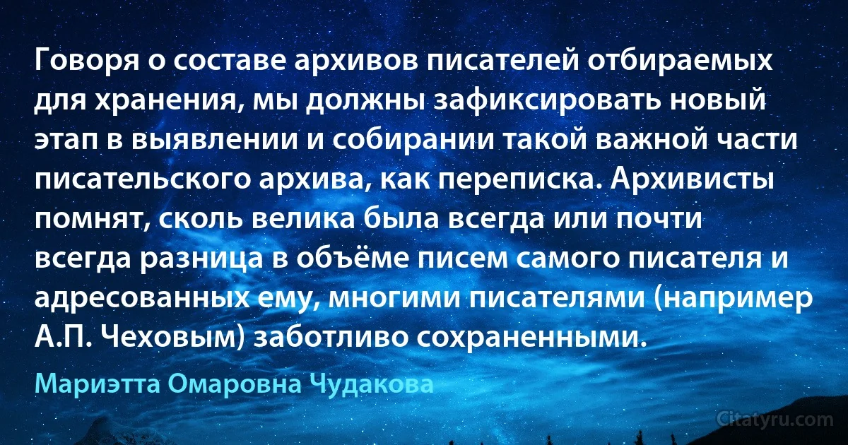 Говоря о составе архивов писателей отбираемых для хранения, мы должны зафиксировать новый этап в выявлении и собирании такой важной части писательского архива, как переписка. Архивисты помнят, сколь велика была всегда или почти всегда разница в объёме писем самого писателя и адресованных ему, многими писателями (например А.П. Чеховым) заботливо сохраненными. (Мариэтта Омаровна Чудакова)