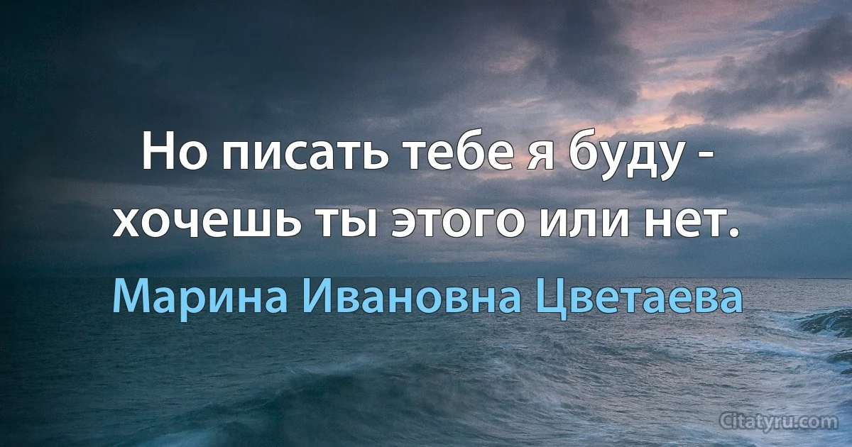 Но писать тебе я буду - хочешь ты этого или нет. (Марина Ивановна Цветаева)