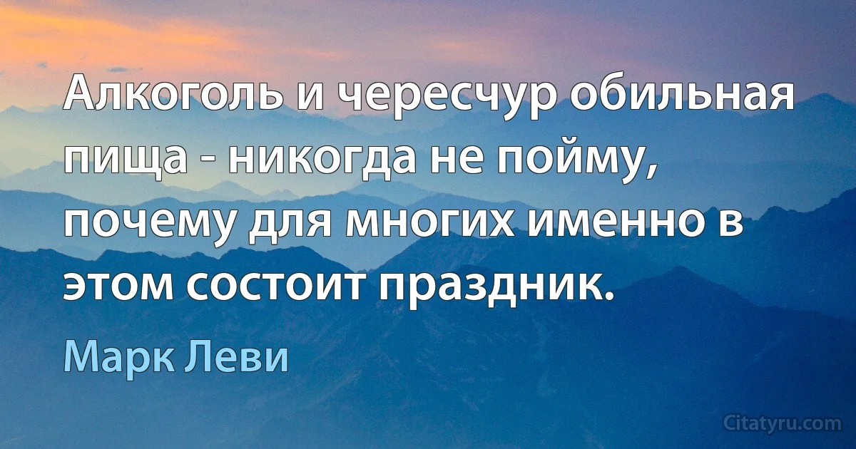 Алкоголь и чересчур обильная пища - никогда не пойму, почему для многих именно в этом состоит праздник. (Марк Леви)