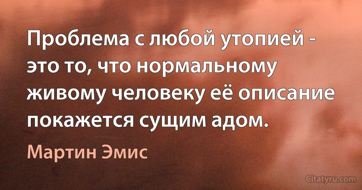 Проблема с любой утопией - это то, что нормальному живому человеку её описание покажется сущим адом. (Мартин Эмис)