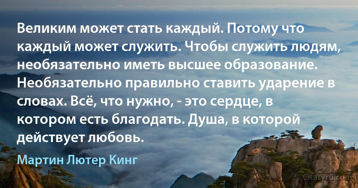 Великим может стать каждый. Потому что каждый может служить. Чтобы служить людям, необязательно иметь высшее образование. Необязательно правильно ставить ударение в словах. Всё, что нужно, - это сердце, в котором есть благодать. Душа, в которой действует любовь. (Мартин Лютер Кинг)