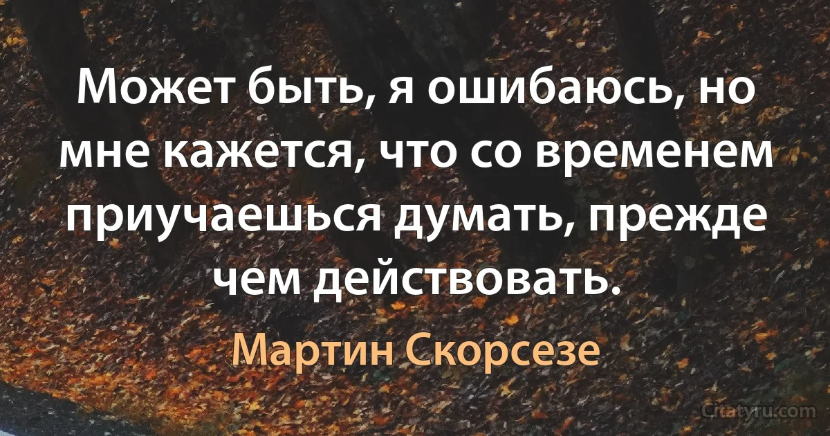 Может быть, я ошибаюсь, но мне кажется, что со временем приучаешься думать, прежде чем действовать. (Мартин Скорсезе)