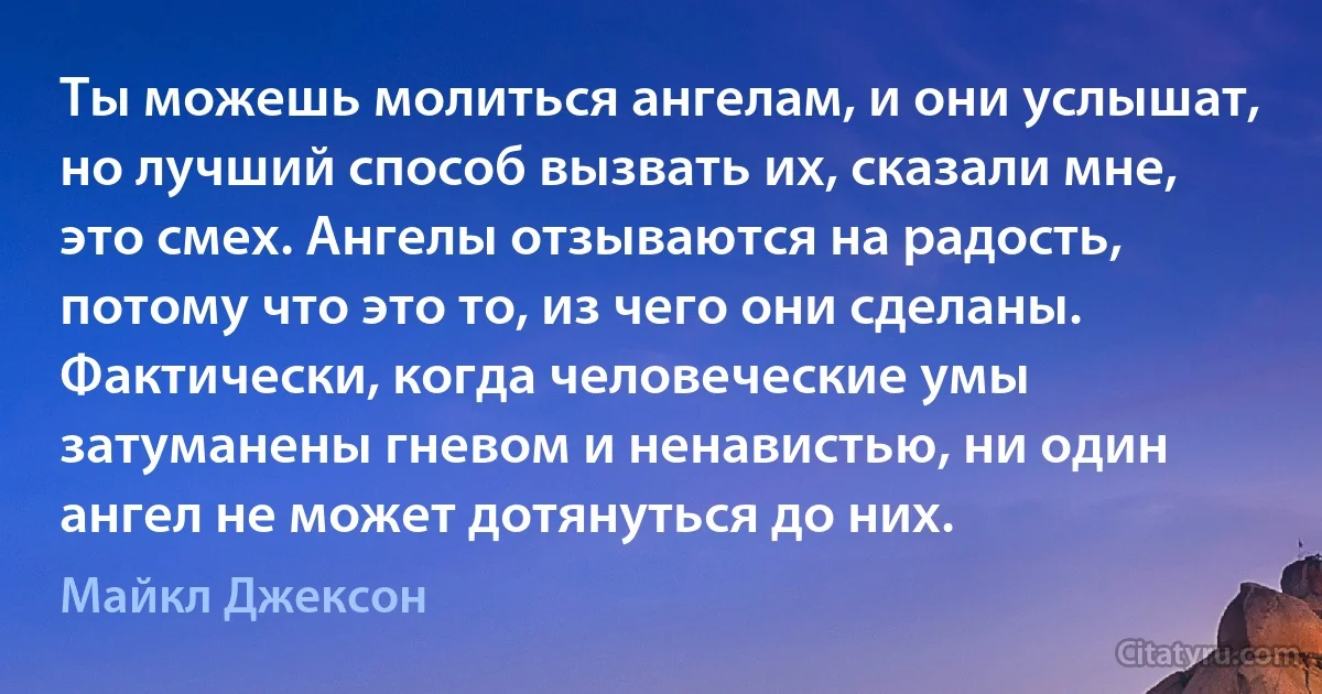 Ты можешь молиться ангелам, и они услышат, но лучший способ вызвать их, сказали мне, это смех. Ангелы отзываются на радость, потому что это то, из чего они сделаны. Фактически, когда человеческие умы затуманены гневом и ненавистью, ни один ангел не может дотянуться до них. (Майкл Джексон)