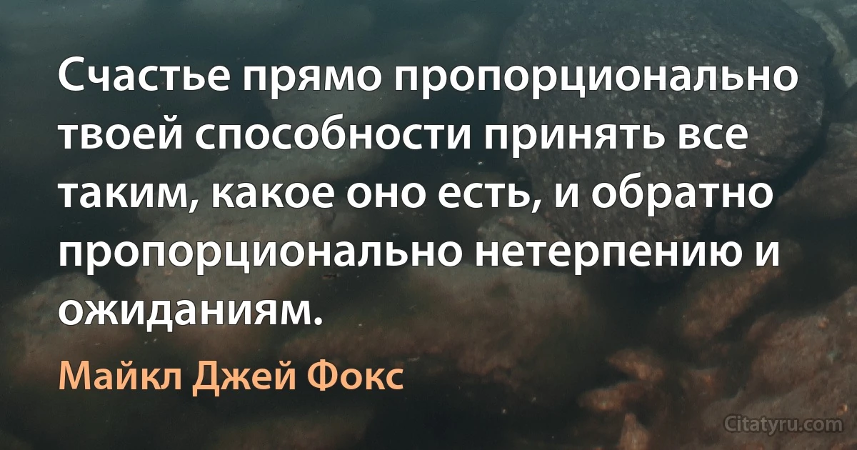 Счастье прямо пропорционально твоей способности принять все таким, какое оно есть, и обратно пропорционально нетерпению и ожиданиям. (Майкл Джей Фокс)