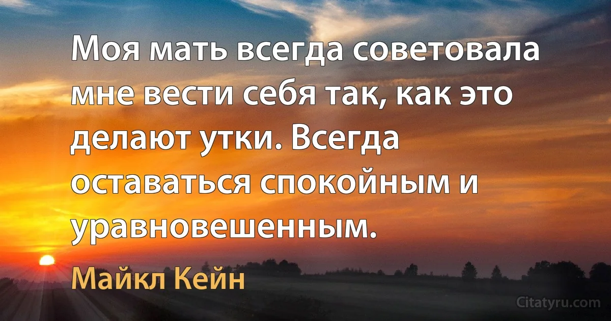 Моя мать всегда советовала мне вести себя так, как это делают утки. Всегда оставаться спокойным и уравновешенным. (Майкл Кейн)