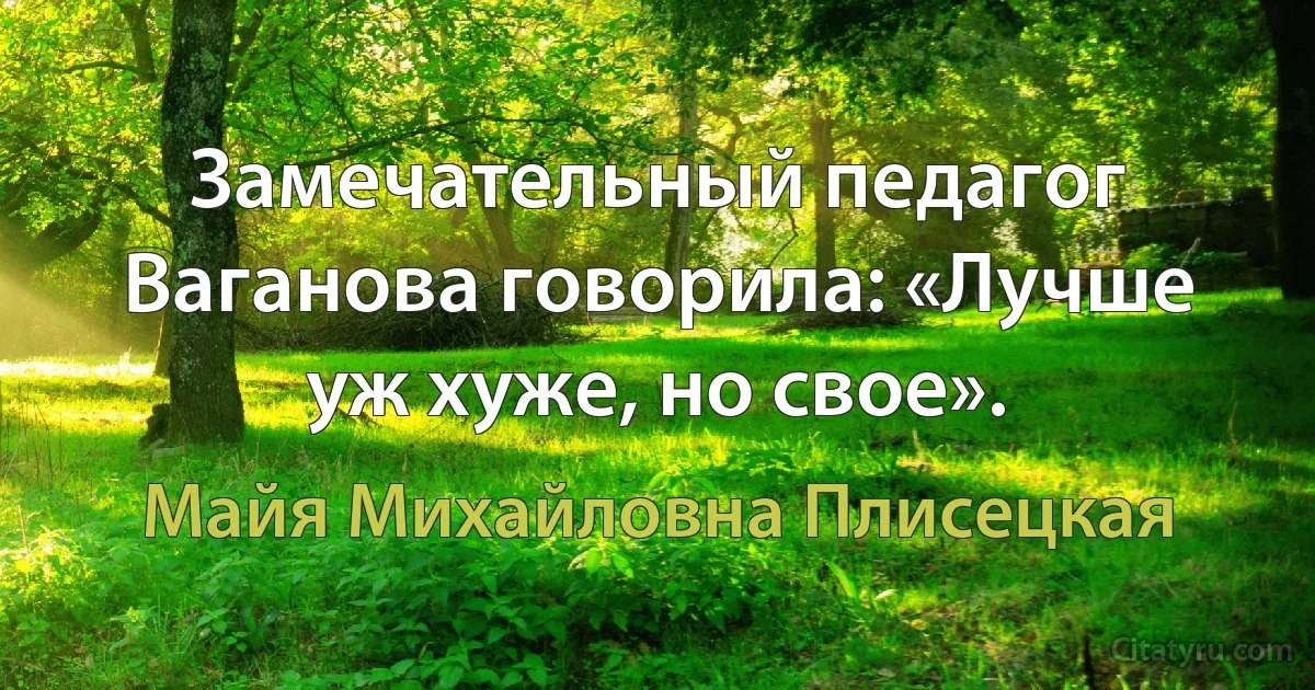 Замечательный педагог Ваганова говорила: «Лучше уж хуже, но свое». (Майя Михайловна Плисецкая)