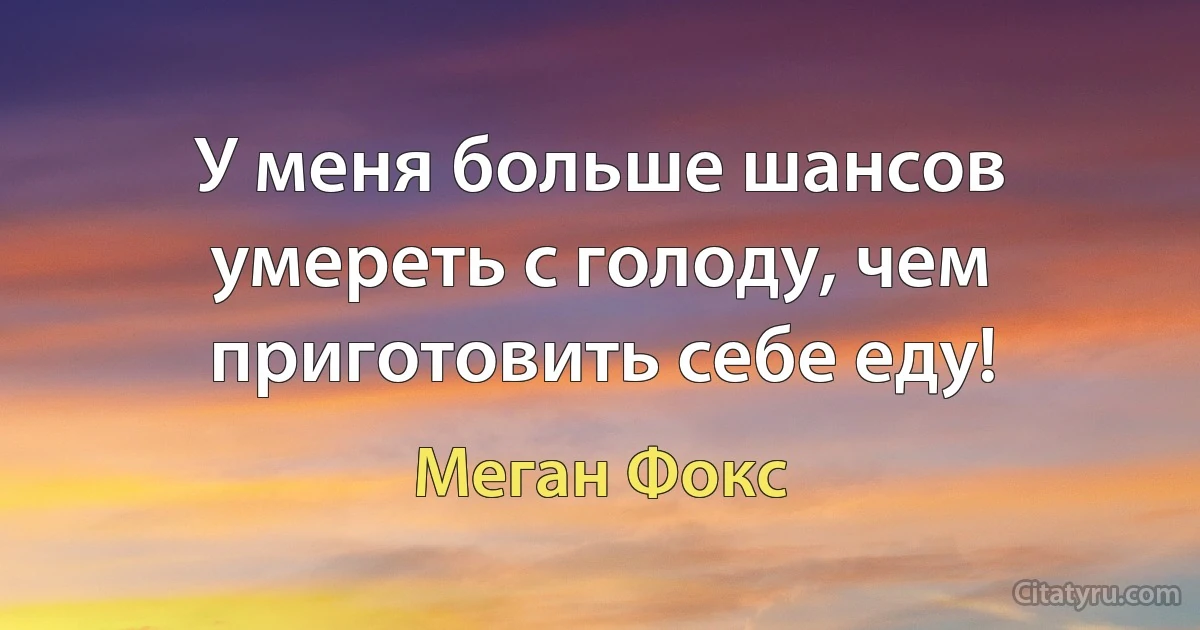 У меня больше шансов умереть с голоду, чем приготовить себе еду! (Меган Фокс)