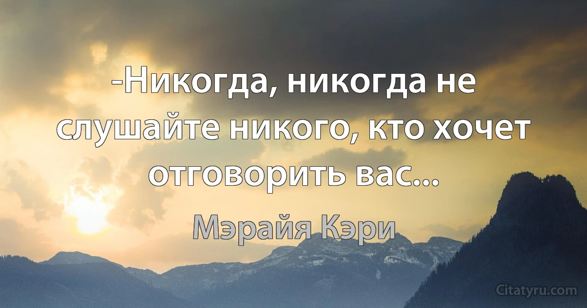 -Никогда, никогда не слушайте никого, кто хочет отговорить вас... (Мэрайя Кэри)