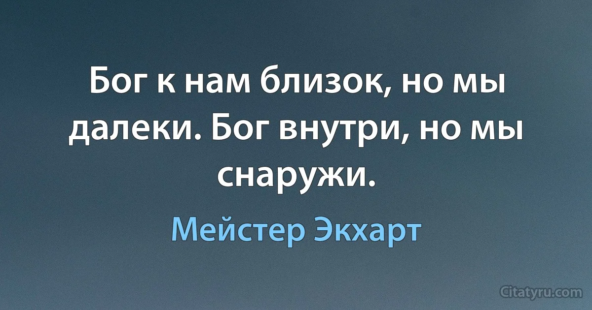 Бог к нам близок, но мы далеки. Бог внутри, но мы снаружи. (Мейстер Экхарт)