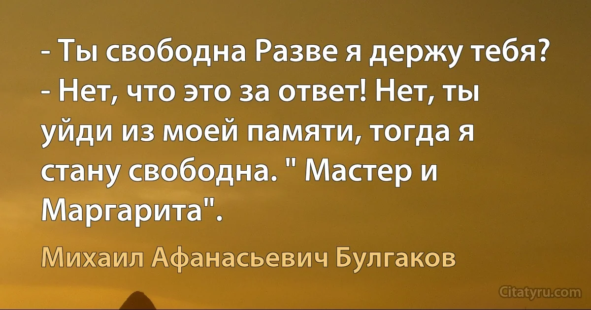 - Ты свободна Разве я держу тебя?
- Нет, что это за ответ! Нет, ты уйди из моей памяти, тогда я стану свободна. " Мастер и Маргарита". (Михаил Афанасьевич Булгаков)