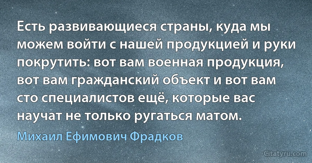 Есть развивающиеся страны, куда мы можем войти с нашей продукцией и руки покрутить: вот вам военная продукция, вот вам гражданский объект и вот вам сто специалистов ещё, которые вас научат не только ругаться матом. (Михаил Ефимович Фрадков)