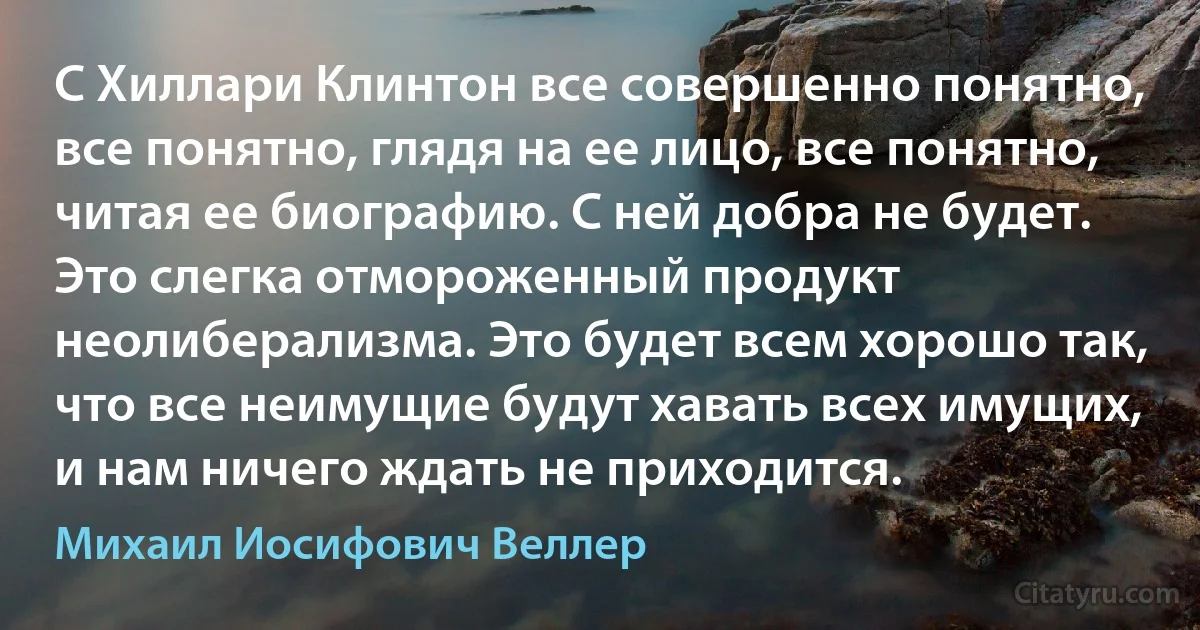 С Хиллари Клинтон все совершенно понятно, все понятно, глядя на ее лицо, все понятно, читая ее биографию. С ней добра не будет. Это слегка отмороженный продукт неолиберализма. Это будет всем хорошо так, что все неимущие будут хавать всех имущих, и нам ничего ждать не приходится. (Михаил Иосифович Веллер)