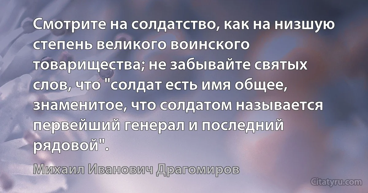 Смотрите на солдатство, как на низшую степень великого воинского товарищества; не забывайте святых слов, что "солдат есть имя общее, знаменитое, что солдатом называется первейший генерал и последний рядовой". (Михаил Иванович Драгомиров)