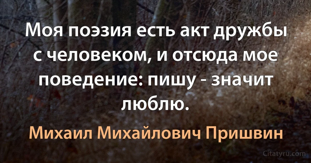 Моя поэзия есть акт дружбы с человеком, и отсюда мое поведение: пишу - значит люблю. (Михаил Михайлович Пришвин)