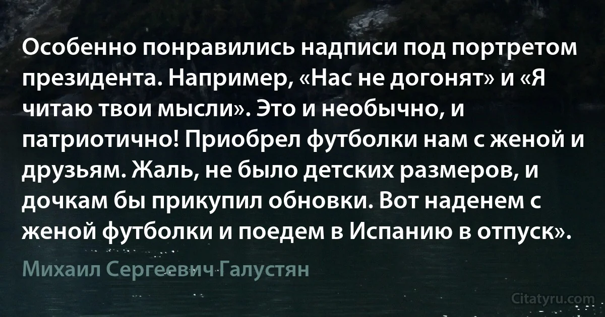 Особенно понравились надписи под портретом президента. Например, «Нас не догонят» и «Я читаю твои мысли». Это и необычно, и патриотично! Приобрел футболки нам с женой и друзьям. Жаль, не было детских размеров, и дочкам бы прикупил обновки. Вот наденем с женой футболки и поедем в Испанию в отпуск». (Михаил Сергеевич Галустян)