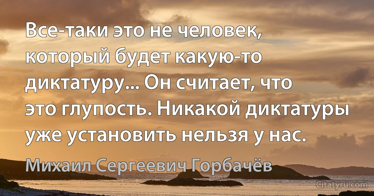 Все-таки это не человек, который будет какую-то диктатуру... Он считает, что это глупость. Никакой диктатуры уже установить нельзя у нас. (Михаил Сергеевич Горбачёв)