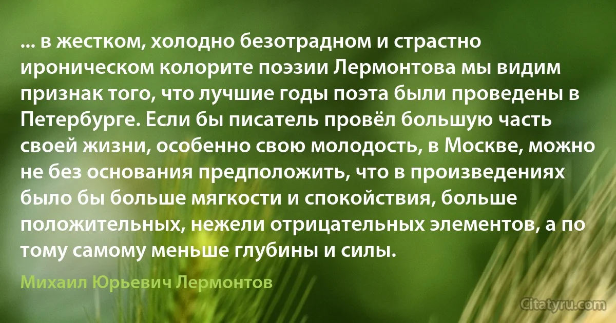 ... в жестком, холодно безотрадном и страстно ироническом колорите поэзии Лермонтова мы видим признак того, что лучшие годы поэта были проведены в Петербурге. Если бы писатель провёл большую часть своей жизни, особенно свою молодость, в Москве, можно не без основания предположить, что в произведениях было бы больше мягкости и спокойствия, больше положительных, нежели отрицательных элементов, а по тому самому меньше глубины и силы. (Михаил Юрьевич Лермонтов)