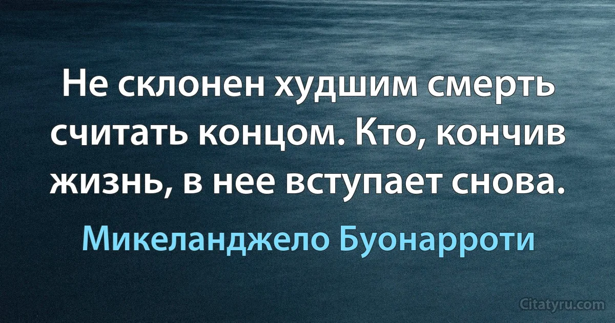 Не склонен худшим смерть считать концом. Кто, кончив жизнь, в нее вступает снова. (Микеланджело Буонарроти)