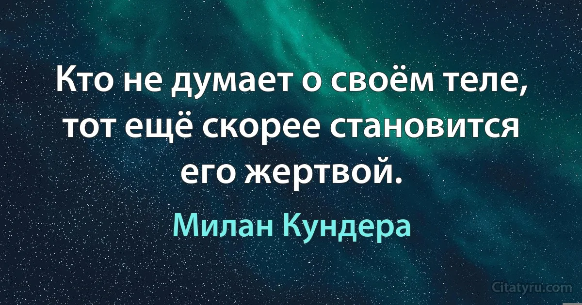 Кто не думает о своём теле, тот ещё скорее становится его жертвой. (Милан Кундера)