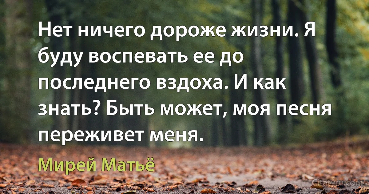 Нет ничего дороже жизни. Я буду воспевать ее до последнего вздоха. И как знать? Быть может, моя песня переживет меня. (Мирей Матьё)