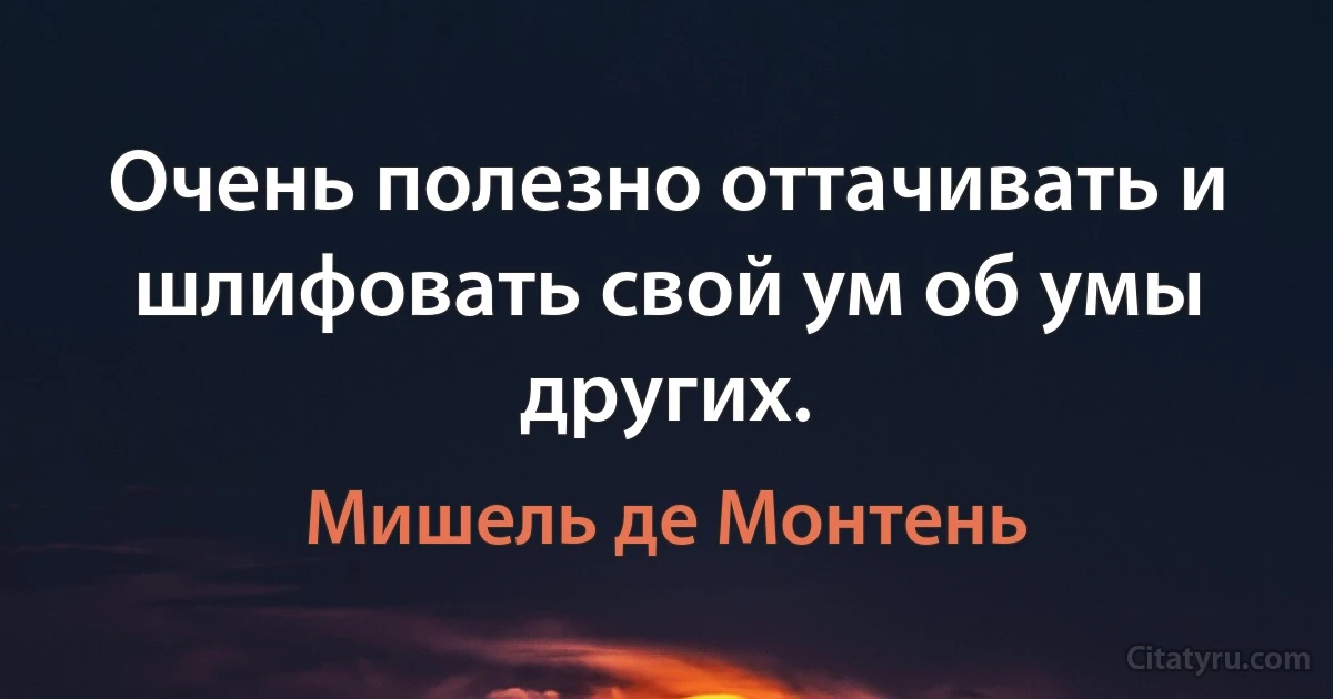 Очень полезно оттачивать и шлифовать свой ум об умы других. (Мишель де Монтень)