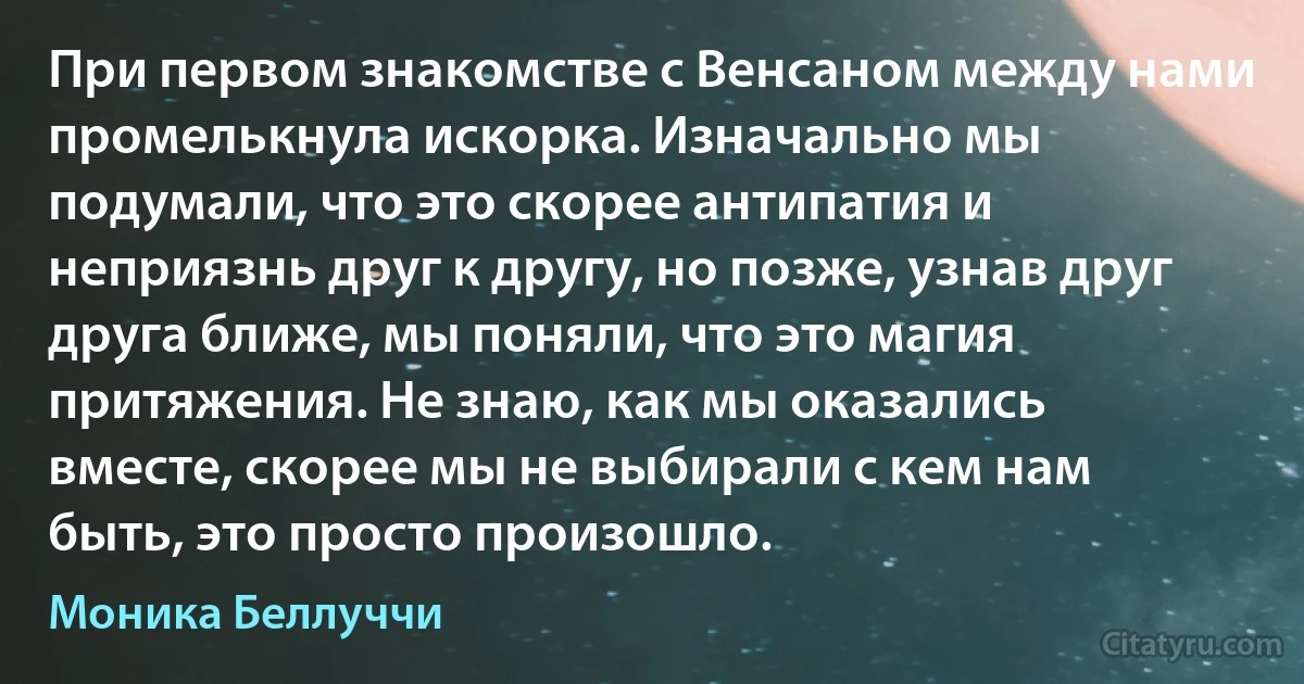 При первом знакомстве с Венсаном между нами промелькнула искорка. Изначально мы подумали, что это скорее антипатия и неприязнь друг к другу, но позже, узнав друг друга ближе, мы поняли, что это магия притяжения. Не знаю, как мы оказались вместе, скорее мы не выбирали с кем нам быть, это просто произошло. (Моника Беллуччи)