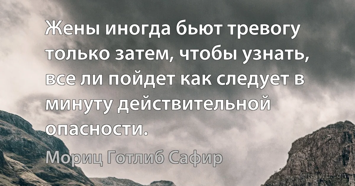 Жены иногда бьют тревогу только затем, чтобы узнать, все ли пойдет как следует в минуту действительной опасности. (Мориц Готлиб Сафир)