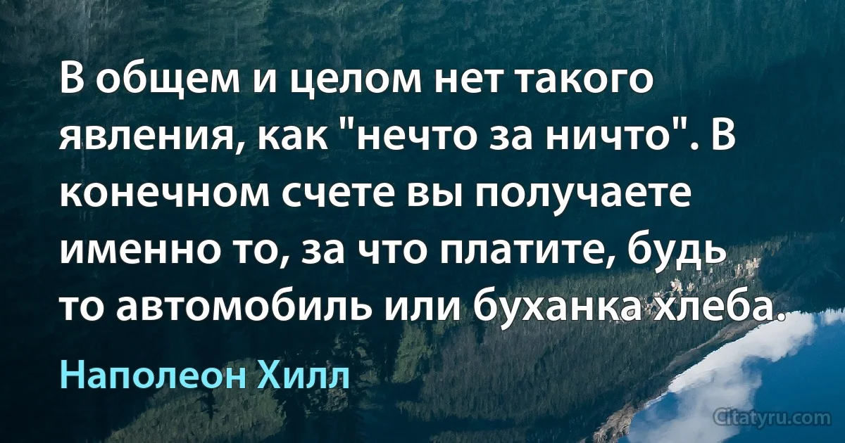 В общем и целом нет такого явления, как "нечто за ничто". В конечном счете вы получаете именно то, за что платите, будь то автомобиль или буханка хлеба. (Наполеон Хилл)