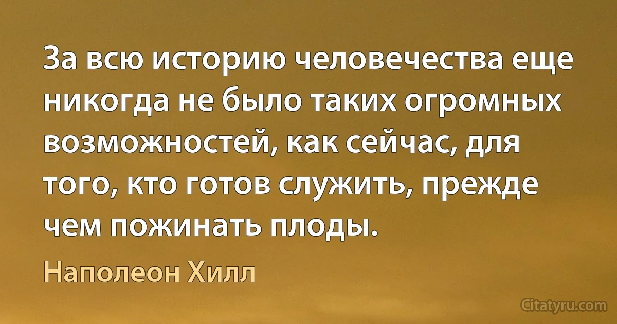 За всю историю человечества еще никогда не было таких огромных возможностей, как сейчас, для того, кто готов служить, прежде чем пожинать плоды. (Наполеон Хилл)