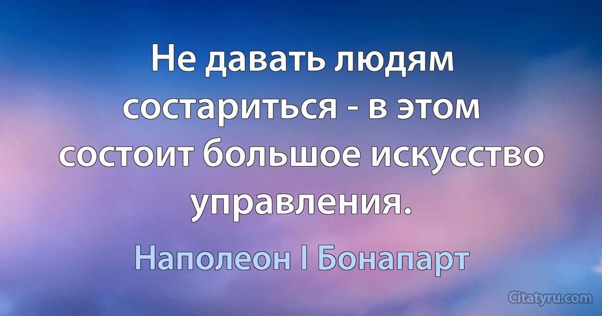 Не давать людям состариться - в этом состоит большое искусство управления. (Наполеон I Бонапарт)