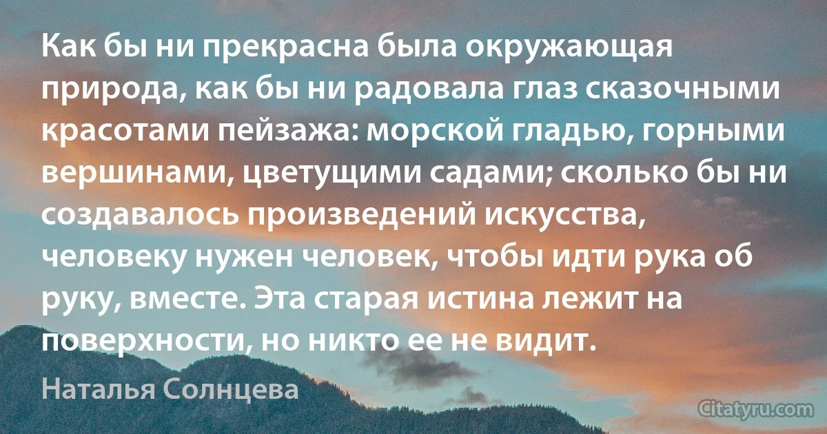 Как бы ни прекрасна была окружающая природа, как бы ни радовала глаз сказочными красотами пейзажа: морской гладью, горными вершинами, цветущими садами; сколько бы ни создавалось произведений искусства, человеку нужен человек, чтобы идти рука об руку, вместе. Эта старая истина лежит на поверхности, но никто ее не видит. (Наталья Солнцева)