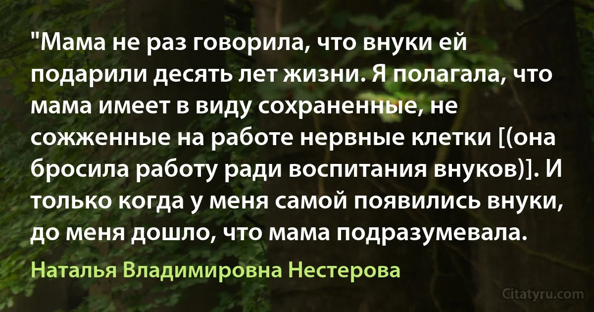 "Мама не раз говорила, что внуки ей подарили десять лет жизни. Я полагала, что мама имеет в виду сохраненные, не сожженные на работе нервные клетки [(она бросила работу ради воспитания внуков)]. И только когда у меня самой появились внуки, до меня дошло, что мама подразумевала. (Наталья Владимировна Нестерова)