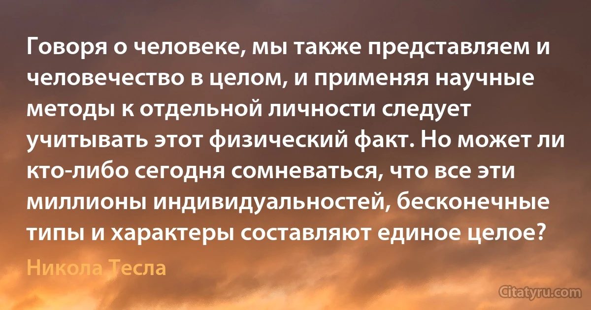 Говоря о человеке, мы также представляем и человечество в целом, и применяя научные методы к отдельной личности следует учитывать этот физический факт. Но может ли кто-либо сегодня сомневаться, что все эти миллионы индивидуальностей, бесконечные типы и характеры составляют единое целое? (Никола Тесла)