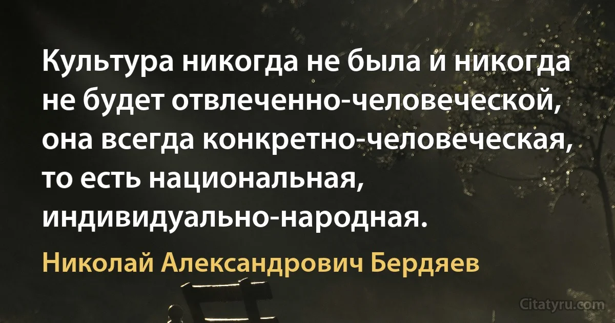 Культура никогда не была и никогда не будет отвлеченно-человеческой, она всегда конкретно-человеческая, то есть национальная, индивидуально-народная. (Николай Александрович Бердяев)